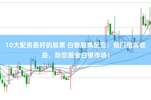 10大配资最好的股票 白银股票配资：低门槛高收益，助您掘金白银市场！