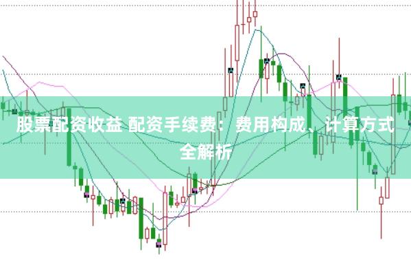 股票配资收益 配资手续费：费用构成、计算方式全解析