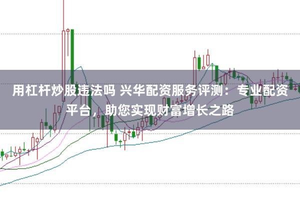 用杠杆炒股违法吗 兴华配资服务评测：专业配资平台，助您实现财富增长之路