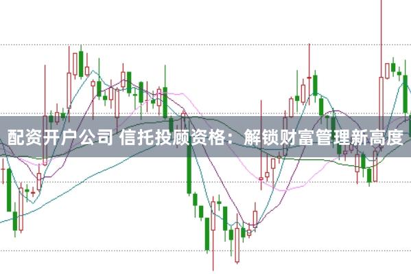 配资开户公司 信托投顾资格:解锁财富管理新高度