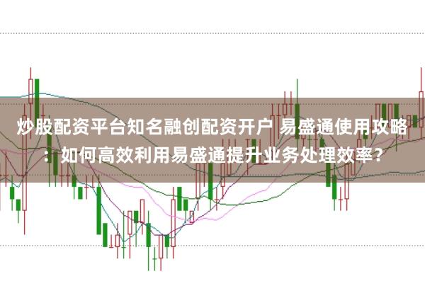 炒股配资平台知名融创配资开户 易盛通使用攻略：如何高效利用易盛通提升业务处理效率？