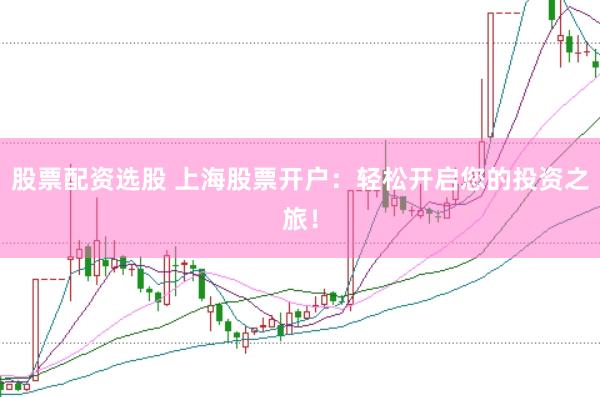 股票配资选股 上海股票开户：轻松开启您的投资之旅！
