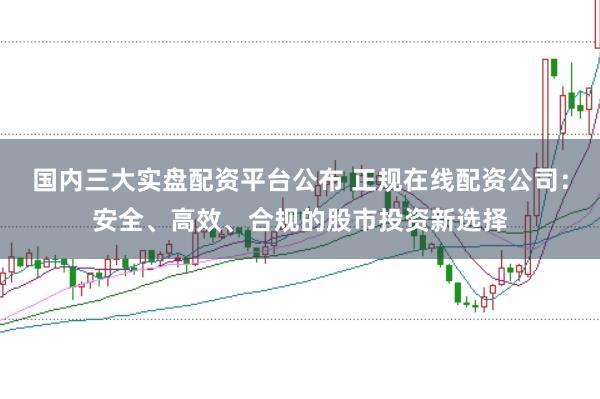 国内三大实盘配资平台公布 正规在线配资公司：安全、高效、合规的股市投资新选择