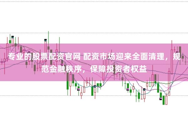 专业的股票配资官网 配资市场迎来全面清理，规范金融秩序，保障投资者权益