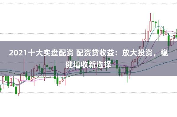2021十大实盘配资 配资贷收益：放大投资，稳健增收新选择