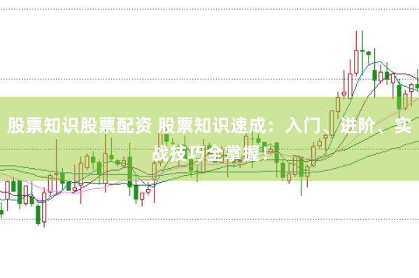股票知识股票配资 股票知识速成：入门、进阶、实战技巧全掌握！