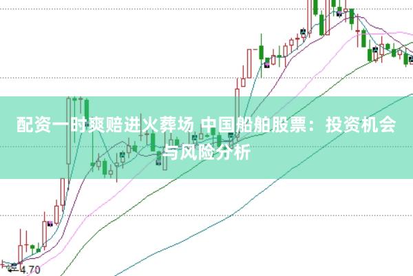 配资一时爽赔进火葬场 中国船舶股票：投资机会与风险分析