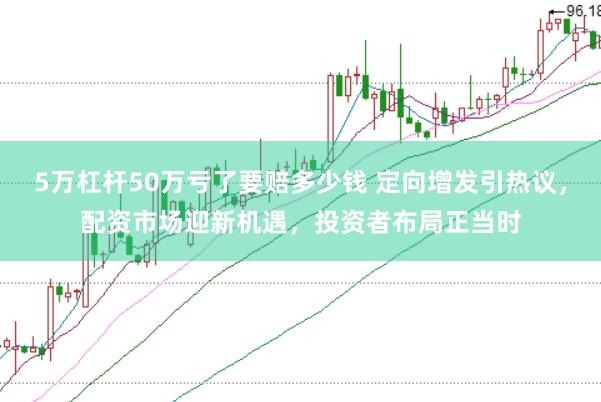 5万杠杆50万亏了要赔多少钱 定向增发引热议，配资市场迎新机遇，投资者布局正当时