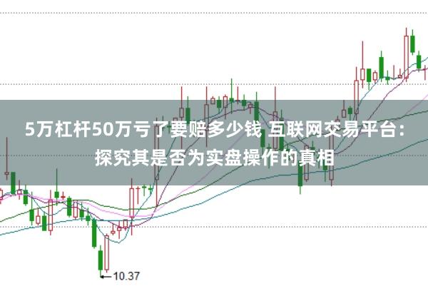 5万杠杆50万亏了要赔多少钱 互联网交易平台:探究其是否为实盘操作的真相