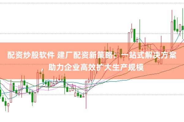 配资炒股软件 建厂配资新策略:一站式解决方案,助力企业高效扩大生产规模