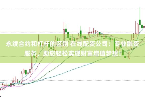 永续合约和杠杆的区别 在线配资公司：专业融资服务，助您轻松实现财富增值梦想！
