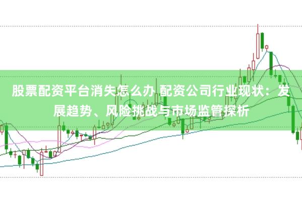 股票配资平台消失怎么办 配资公司行业现状：发展趋势、风险挑战与市场监管探析