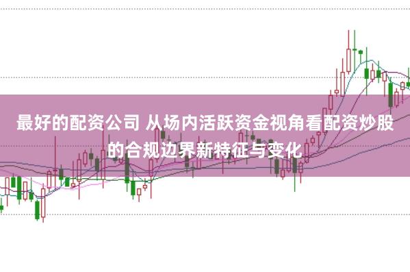 最好的配资公司 从场内活跃资金视角看配资炒股的合规边界新特征与变化