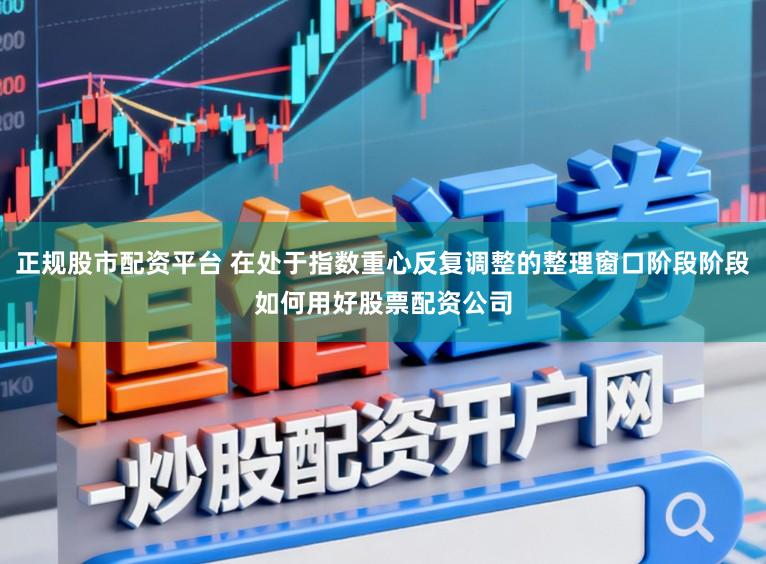 正规股市配资平台 在处于指数重心反复调整的整理窗口阶段阶段如何用好股票配资公司
