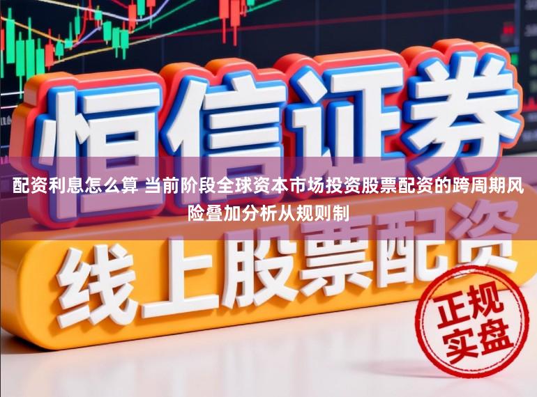 配资利息怎么算 当前阶段全球资本市场投资股票配资的跨周期风险叠加分析从规则制
