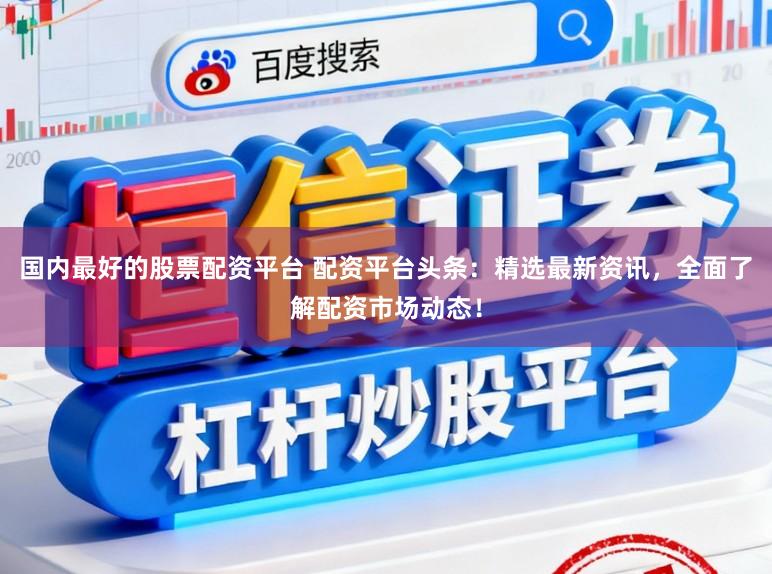国内最好的股票配资平台 配资平台头条：精选最新资讯，全面了解配资市场动态！