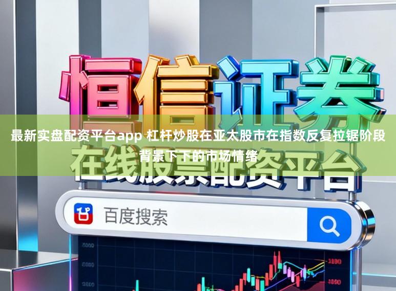 最新实盘配资平台app 杠杆炒股在亚太股市在指数反复拉锯阶段背景下下的市场情绪